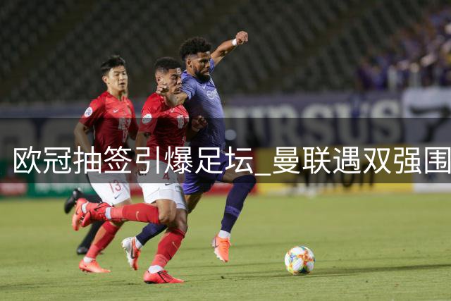 欧冠抽签引爆足坛 曼联遇双强围剿 豪门混战一触即发